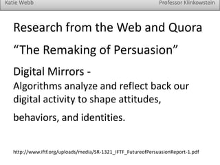 Katie Webb

Professor Klinkowstein

Research from the Web and Quora
“The Remaking of Persuasion”
Digital Mirrors Algorithms analyze and reflect back our
digital activity to shape attitudes,

behaviors, and identities.
http://www.iftf.org/uploads/media/SR-1321_IFTF_FutureofPersuasionReport-1.pdf

 