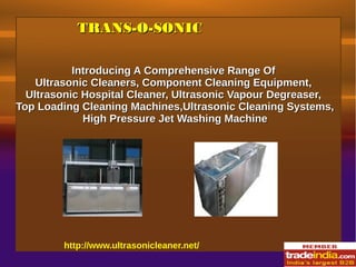 TRANS-O-SONICTRANS-O-SONIC
http://www.ultrasonicleaner.net/
Introducing A Comprehensive Range OfIntroducing A Comprehensive Range Of
Ultrasonic Cleaners, Component Cleaning Equipment,Ultrasonic Cleaners, Component Cleaning Equipment,
Ultrasonic Hospital Cleaner, Ultrasonic Vapour Degreaser,Ultrasonic Hospital Cleaner, Ultrasonic Vapour Degreaser,
Top Loading Cleaning Machines,Ultrasonic Cleaning Systems,Top Loading Cleaning Machines,Ultrasonic Cleaning Systems,
High Pressure Jet Washing MachineHigh Pressure Jet Washing Machine
 