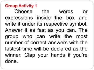 Group Activity 1
Choose the words or
expressions inside the box and
write it under its respective symbol.
Answer it as fast as you can. The
group who can write the most
number of correct answers with the
fastest time will be declared as the
winner. Clap your hands if you’re
done.
 