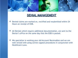 DENIAL MANAGEMENTDENIAL MANAGEMENT
 Denied claims are worked on, rectified and resubmitted within 24
Hours on receipt of EOB.
 All Denials which require additional documentation, are sent to the
Doctor’s office on the same day that the EOB is posted.
 We specialize in working your old Account Receivables and we are
well versed with using correct appeal procedures in conjunction with
Healthcare Laws.
 