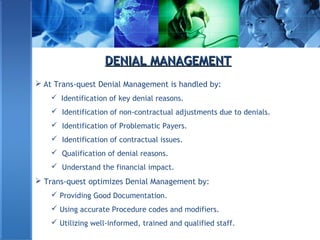 DENIAL MANAGEMENTDENIAL MANAGEMENT
 At Trans-quest Denial Management is handled by:
 Identification of key denial reasons.
 Identification of non-contractual adjustments due to denials.
 Identification of Problematic Payers.
 Identification of contractual issues.
 Qualification of denial reasons.
 Understand the financial impact.
 Trans-quest optimizes Denial Management by:
 Providing Good Documentation.
 Using accurate Procedure codes and modifiers.
 Utilizing well-informed, trained and qualified staff.
 