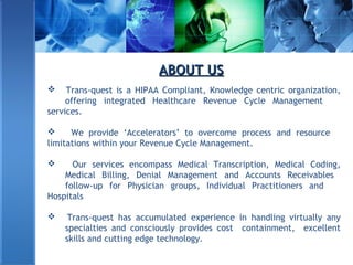 ABOUT USABOUT US
 Trans-quest is a HIPAA Compliant, Knowledge centric organization,
offering integrated Healthcare Revenue Cycle Management
services.
 We provide ‘Accelerators’ to overcome process and resource
limitations within your Revenue Cycle Management.
 Our services encompass Medical Transcription, Medical Coding,
Medical Billing, Denial Management and Accounts Receivables
follow-up for Physician groups, Individual Practitioners and
Hospitals
 Trans-quest has accumulated experience in handling virtually any
specialties and consciously provides cost containment, excellent
skills and cutting edge technology.
 