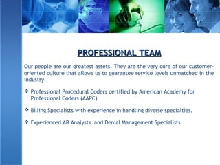 PROFESSIONAL TEAMPROFESSIONAL TEAM
Our people are our greatest assets. They are the very core of our customer-
oriented culture that allows us to guarantee service levels unmatched in the
industry.
 Professional Procedural Coders certified by American Academy for
Professional Coders (AAPC)
 Billing Specialists with experience in handling diverse specialties.
 Experienced AR Analysts and Denial Management Specialists
 