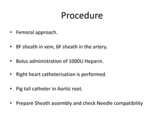 Procedure
• Femoral approach.
• 8F sheath in vein, 6F sheath in the artery.
• Bolus administration of 1000U Heparin.
• Right heart catheterisation is performed.
• Pig tail catheter in Aortic root.
• Prepare Sheath assembly and check Needle compatibility
 