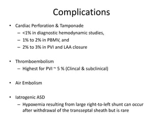 Complications
• Cardiac Perforation & Tamponade
– <1% in diagnostic hemodynamic studies,
– 1% to 2% in PBMV, and
– 2% to 3% in PVI and LAA closure
• Thromboembolism
– Highest for PVI ~ 5 % (Clincal & subclinical)
• Air Embolism
• Iatrogenic ASD
– Hypoxemia resulting from large right-to-left shunt can occur
after withdrawal of the transseptal sheath but is rare
 