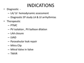 INDICATIONS
• Diagnostic -
– LA/ LV hemodynamic assessment
– Diagnostic EP study LA & LV arrhythmias
• Therapeutic
– PTMC
– PV isolation , PV balloon dilation
– LAA closure
– LVAD
– Paravalvular leak repair
– Mitra Clip
– Mitral Valve in Valve
– TMVR
 