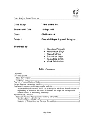 Case Study – Trans Share Inc.

Case Study                                              Trans Share Inc.

Submission Date                                         12-Sep-2009

Class                                                   EPGP– 09-10

Subject                                                 Financial Reporting and Analysis


Submitted by
                                                                  Abhishek Pangaria
                                                                  Mandeepak Singh
                                                                  Rajendra Inani
                                                                  Saravanan Logu
                                                                  Tarandeep Singh
                                                                  Vivek Edlabadkar


                                                  Table of contents

Objectives............................................................................................................................2
Case Background.................................................................................................................2
  About the Company.........................................................................................................2
  Company’s need...............................................................................................................2
Analysis of current Business Model....................................................................................4
Current Revenue recognition practices................................................................................5
Available Revenue recognition options for analysis...........................................................5
    In case a change in business model can be an option, and Trans Share is open to re-
    engineering its processes, we would recommend that it opts for leasing out its
    aircrafts instead of transferring ownership..................................................................5
Recommended Approach.....................................................................................................5
  Approach: Revenue Recognition for multiple deliverable..............................................5
    Benefits of proposed approach.....................................................................................7
    Snapshot of Transactions and Revenue Recognition...................................................8




                                                           Page 1 of 8
 