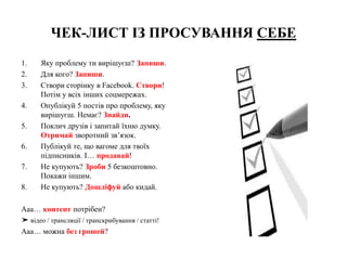 ЧЕК-ЛИСТ ІЗ ПРОСУВАННЯ СЕБЕ
1. Яку проблему ти вирішуєш? Запиши.
2. Для кого? Запиши.
3. Створи сторінку в Facebook. Створи!
Потім у всіх інших соцмережах.
4. Опублікуй 5 постів про проблему, яку
вирішуєш. Немає? Знайди.
5. Поклич друзів і запитай їхню думку.
Отримай зворотний зв’язок.
6. Публікуй те, що вагоме для твоїх
підписників. І… продавай!
7. Не купують? Зроби 5 безкоштовно.
Покажи іншим.
8. Не купують? Дошліфуй або кидай.
Ааа… контент потрібен?
➤ відео / трансляції / транскрибування / статті!
Ааа… можна без грошей?
 