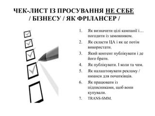 ЧЕК-ЛИСТ ІЗ ПРОСУВАННЯ НЕ СЕБЕ
/ БІЗНЕСУ / ЯК ФРІЛАНСЕР /
1. Як визначити цілі кампанії і…
погодити із замовником.
2. Як скласти ЦА і як це потім
використати.
3. Який контент публікувати і де
його брати.
4. Як публікувати. І коли та чим.
5. Як налаштовувати рекламу /
нюанси для початківців.
6. Як працювати із
підписниками, щоб вони
купували.
7. TRANS-SMM.
 