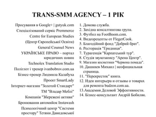 TRANS-SMM AGENCY – 1 РІК
Просування в Google+ | gutyuk.com
Спеціалізований сервіс Premmerce
Centre for European Studies
(Центр Європейської Освіти)
General Counsel News
УКРАЇНСЬКЕ ПРАВО – портал
юридичних новин
Technolex Translation Studio
Поліглот і тренер ivanbobrov.com.ua
Бізнес-тренер Людмила Калабуха
Проект SmartLady
Інтернет-магазин "Золотой Стандарт"
ТМ "Владар Меблі"
Компанія "Збережені активи"
Бронювання автомийок Instawash
Психологічний центр "Системи
простору" Тетяни Давидовської
1. Домова служба.
2. Західна консалтингова група.
3. Футбол на FootBoom.com.
4. Видеорецепты от FlegerCook.
5. Благодійний фонд "Добрий брат".
6. Ресторація "Гридниця".
7. Турагенція "Карпатський тур".
8. Студія звукозапису "Арена Центр".
9. Магазин косметики "Червона помада".
10. Дашкиев Михаил | неофициальная
страница.
11. "Перекресток" книга.
12. Идеи интерьера и отзывы о товарах
для ремонта budzon.com.ua.
13.Академия Деловой Эффективности.
14. Бізнес-консультант Андрій Бобиляк.
 