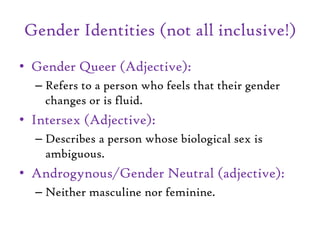 Gender Identities (not all inclusive!)
• Gender Queer (Adjective):
– Refers to a person who feels that their gender
changes or is fluid.
• Intersex (Adjective):
– Describes a person whose biological sex is
ambiguous.
• Androgynous/Gender Neutral (adjective):
– Neither masculine nor feminine.
 