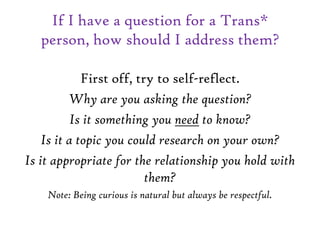 If I have a question for a Trans*
person, how should I address them?
First off, try to self-reflect.
Why are you asking the question?
Is it something you need to know?
Is it a topic you could research on your own?
Is it appropriate for the relationship you hold with
them?
Note: Being curious is natural but always be respectful.
 