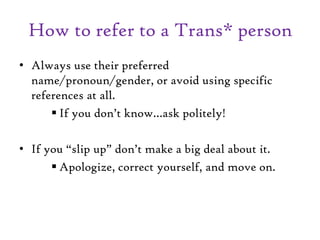 How to refer to a Trans* person
• Always use their preferred
name/pronoun/gender, or avoid using specific
references at all.
 If you don’t know…ask politely!
• If you “slip up” don’t make a big deal about it.
 Apologize, correct yourself, and move on.
 
