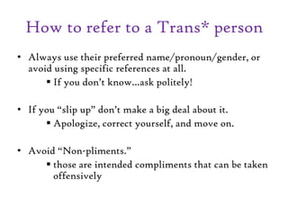 How to refer to a Trans* person
• Always use their preferred name/pronoun/gender, or
avoid using specific references at all.
 If you don’t know…ask politely!
• If you “slip up” don’t make a big deal about it.
 Apologize, correct yourself, and move on.
• Avoid “Non-pliments.”
 those are intended compliments that can be taken
offensively
 