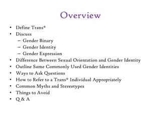 Overview
• Define Trans*
• Discuss
– Gender Binary
– Gender Identity
– Gender Expression
• Difference Between Sexual Orientation and Gender Identity
• Outline Some Commonly Used Gender Identities
• Ways to Ask Questions
• How to Refer to a Trans* Individual Appropriately
• Common Myths and Stereotypes
• Things to Avoid
• Q & A
 