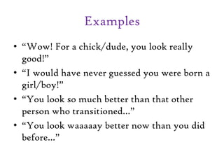 Examples
• “Wow! For a chick/dude, you look really
good!”
• “I would have never guessed you were born a
girl/boy!”
• “You look so much better than that other
person who transitioned…”
• “You look waaaaay better now than you did
before…”
 