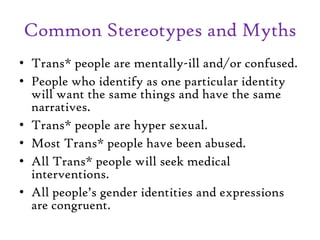 Common Stereotypes and Myths
• Trans* people are mentally-ill and/or confused.
• People who identify as one particular identity
will want the same things and have the same
narratives.
• Trans* people are hyper sexual.
• Most Trans* people have been abused.
• All Trans* people will seek medical
interventions.
• All people’s gender identities and expressions
are congruent.
 