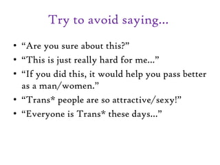 Try to avoid saying…
• “Are you sure about this?”
• “This is just really hard for me…”
• “If you did this, it would help you pass better
as a man/women.”
• “Trans* people are so attractive/sexy!”
• “Everyone is Trans* these days…”
 