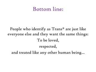 Bottom line:
People who identify as Trans* are just like
everyone else and they want the same things:
To be loved,
respected,
and treated like any other human being…
 