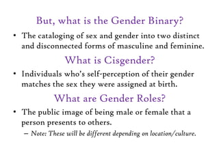 But, what is the Gender Binary?
• The cataloging of sex and gender into two distinct
and disconnected forms of masculine and feminine.
What is Cisgender?
• Individuals who’s self-perception of their gender
matches the sex they were assigned at birth.
What are Gender Roles?
• The public image of being male or female that a
person presents to others.
– Note: These will be different depending on location/culture.
 