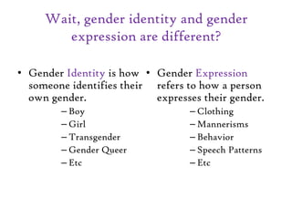 Wait, gender identity and gender
expression are different?
• Gender Identity is how
someone identifies their
own gender.
– Boy
– Girl
– Transgender
– Gender Queer
– Etc
• Gender Expression
refers to how a person
expresses their gender.
– Clothing
– Mannerisms
– Behavior
– Speech Patterns
– Etc
 