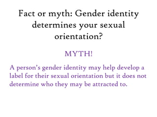 Fact or myth: Gender identity
determines your sexual
orientation?
MYTH!
A person’s gender identity may help develop a
label for their sexual orientation but it does not
determine who they may be attracted to.
 