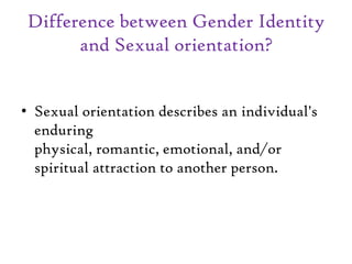 Difference between Gender Identity
and Sexual orientation?
• Sexual orientation describes an individual's
enduring
physical, romantic, emotional, and/or
spiritual attraction to another person.
 