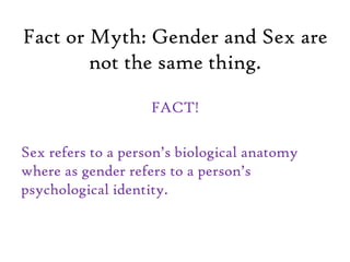 Fact or Myth: Gender and Sex are
not the same thing.
FACT!
Sex refers to a person’s biological anatomy
where as gender refers to a person’s
psychological identity.
 