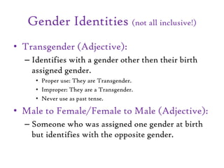 Gender Identities (not all inclusive!)
• Transgender (Adjective):
– Identifies with a gender other then their birth
assigned gender.
• Proper use: They are Transgender.
• Improper: They are a Transgender.
• Never use as past tense.
• Male to Female/Female to Male (Adjective):
– Someone who was assigned one gender at birth
but identifies with the opposite gender.
 