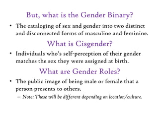But, what is the Gender Binary?
• The cataloging of sex and gender into two distinct
and disconnected forms of masculine a...