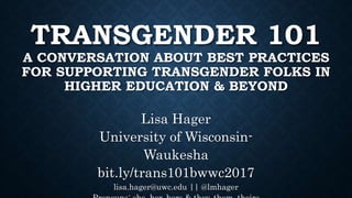 TRANSGENDER 101
A CONVERSATION ABOUT BEST PRACTICES
FOR SUPPORTING TRANSGENDER FOLKS IN
HIGHER EDUCATION & BEYOND
Lisa Hager
University of Wisconsin-
Waukesha
bit.ly/trans101bwwc2017
lisa.hager@uwc.edu || @lmhager
 