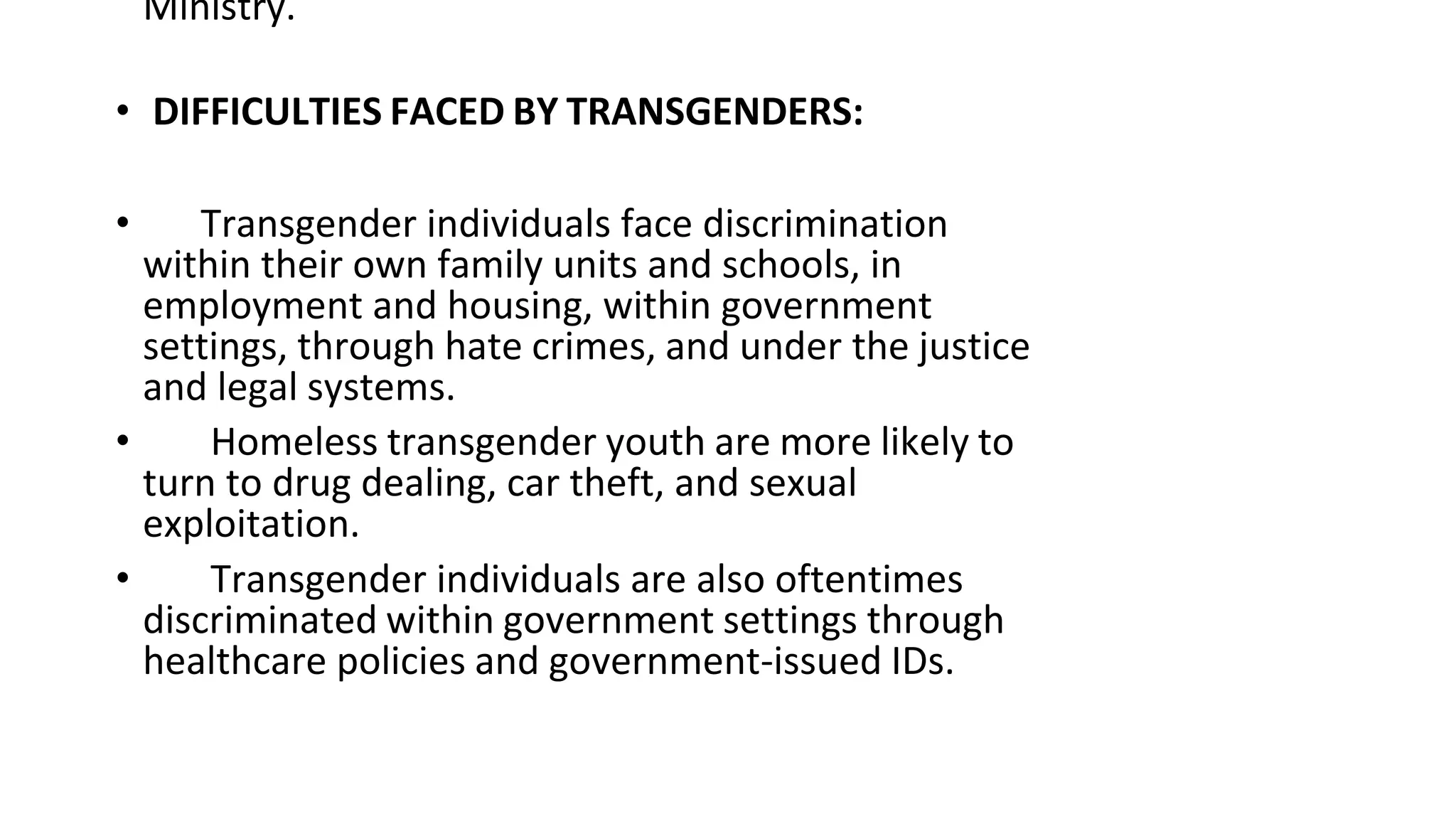 Ministry.
• DIFFICULTIES FACED BY TRANSGENDERS:
• Transgender individuals face discrimination
within their own family units and schools, in
employment and housing, within government
settings, through hate crimes, and under the justice
and legal systems.
• Homeless transgender youth are more likely to
turn to drug dealing, car theft, and sexual
exploitation.
• Transgender individuals are also oftentimes
discriminated within government settings through
healthcare policies and government-issued IDs.
 