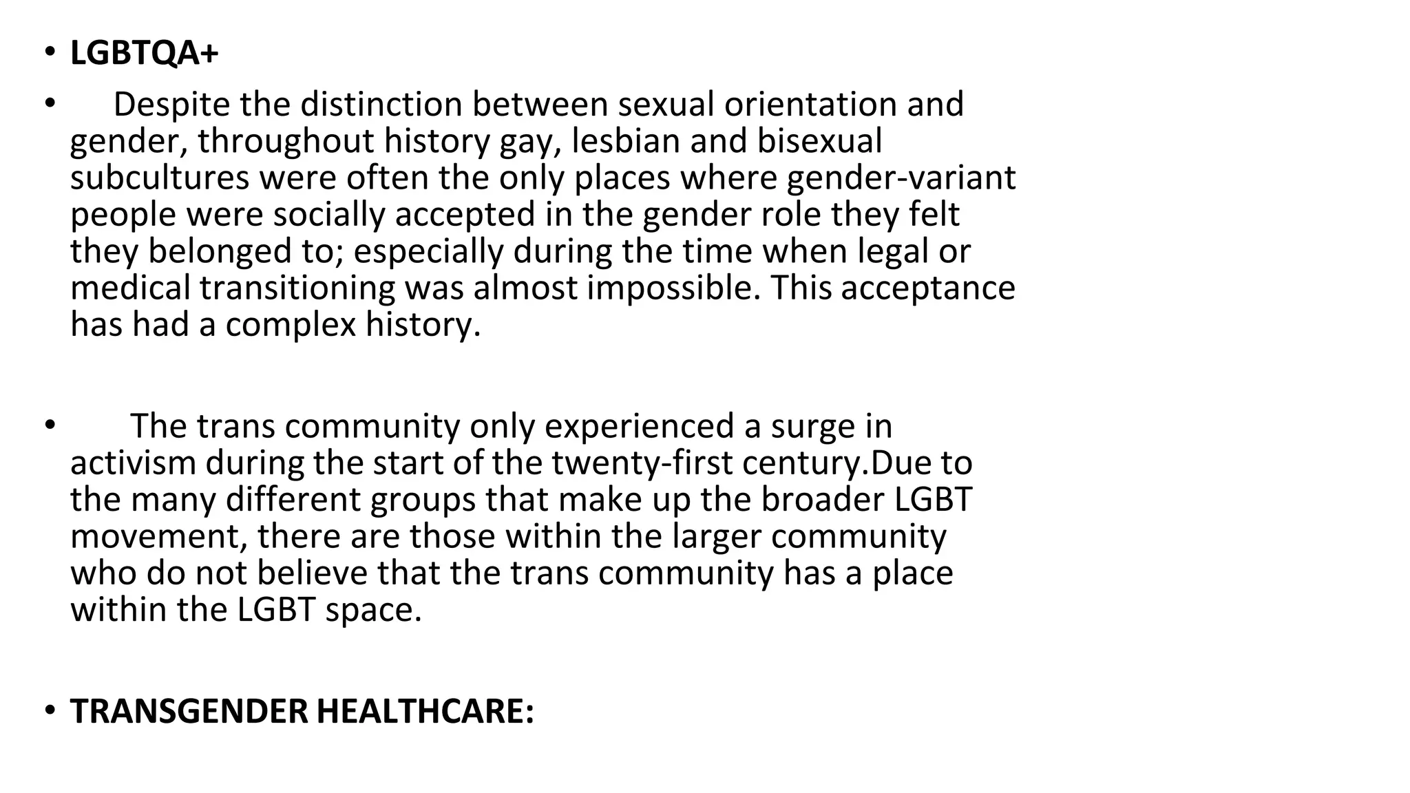 • LGBTQA+
• Despite the distinction between sexual orientation and
gender, throughout history gay, lesbian and bisexual
subcultures were often the only places where gender-variant
people were socially accepted in the gender role they felt
they belonged to; especially during the time when legal or
medical transitioning was almost impossible. This acceptance
has had a complex history.
• The trans community only experienced a surge in
activism during the start of the twenty-first century.Due to
the many different groups that make up the broader LGBT
movement, there are those within the larger community
who do not believe that the trans community has a place
within the LGBT space.
• TRANSGENDER HEALTHCARE:
 