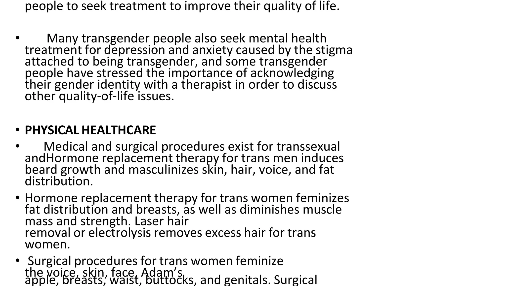 people to seek treatment to improve their quality of life.
• Many transgender people also seek mental health
treatment for depression and anxiety caused by the stigma
attached to being transgender, and some transgender
people have stressed the importance of acknowledging
their gender identity with a therapist in order to discuss
other quality-of-life issues.
• PHYSICAL HEALTHCARE
• Medical and surgical procedures exist for transsexual
andHormone replacement therapy for trans men induces
beard growth and masculinizes skin, hair, voice, and fat
distribution.
• Hormone replacement therapy for trans women feminizes
fat distribution and breasts, as well as diminishes muscle
mass and strength. Laser hair
removal or electrolysis removes excess hair for trans
women.
• Surgical procedures for trans women feminize
the voice, skin, face, Adam’s
apple, breasts, waist, buttocks, and genitals. Surgical
 