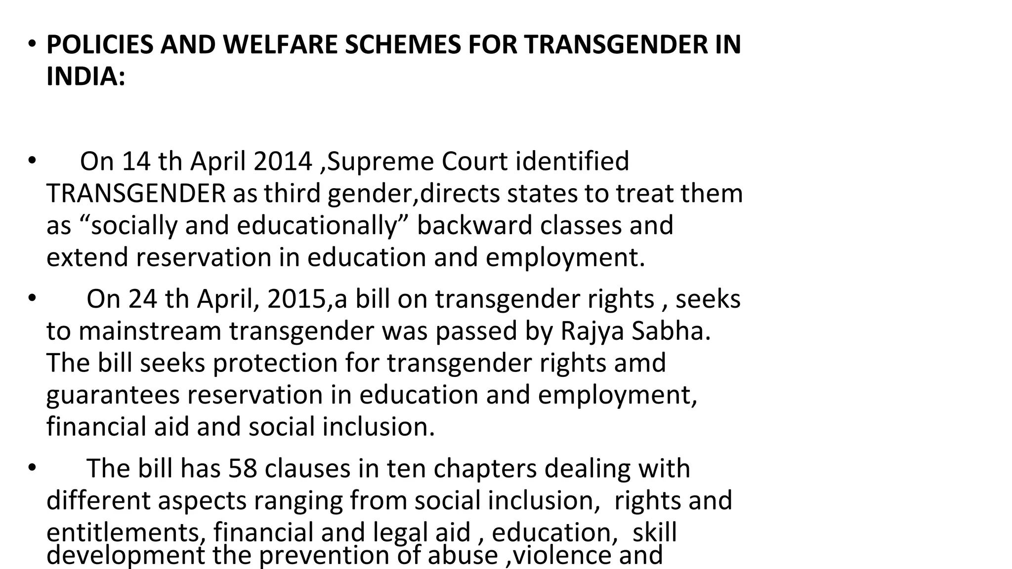 • POLICIES AND WELFARE SCHEMES FOR TRANSGENDER IN
INDIA:
• On 14 th April 2014 ,Supreme Court identified
TRANSGENDER as third gender,directs states to treat them
as “socially and educationally” backward classes and
extend reservation in education and employment.
• On 24 th April, 2015,a bill on transgender rights , seeks
to mainstream transgender was passed by Rajya Sabha.
The bill seeks protection for transgender rights amd
guarantees reservation in education and employment,
financial aid and social inclusion.
• The bill has 58 clauses in ten chapters dealing with
different aspects ranging from social inclusion, rights and
entitlements, financial and legal aid , education, skill
development the prevention of abuse ,violence and
 