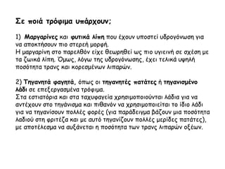 Σε ποιά τρόφιμα υπάρχουν;
1) Μαργαρίνες και φυτικά λίπη που έχουν υποστεί υδρογόνωση για
να αποκτήσουν πιο στερεή μορφή.
Η μαργαρίνη στο παρελθόν είχε θεωρηθεί ως πιο υγιεινή σε σχέση με
τα ζωικά λίπη. Όμως, λόγω της υδρογόνωσης, έχει τελικά υψηλή
ποσότητα τρανς και κορεσμένων λιπαρών.
2) Τηγανητά φαγητά, όπως οι τηγανητές πατάτες ή τηγανισμένο
λάδι σε επεξεργασμένα τρόφιμα.
Στα εστιατόρια και στα ταχυφαγεία χρησιμοποιούνται λάδια για να
αντέχουν στο τηγάνισμα και πιθανόν να χρησιμοποιείται το ίδιο λάδι
για να τηγανίσουν πολλές φορές (για παράδειγμα βάζουν μια ποσότητα
λαδιού στη φριτέζα και με αυτό τηγανίζουν πολλές μερίδες πατάτες),
με αποτέλεσμα να αυξάνεται η ποσότητα των τρανς λιπαρών οξέων.
 