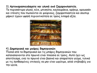 3) Αρτοπαρασκευάσματα και γλυκά από ζαχαροπλαστεία.
Τα περισσότερα γλυκά, κέικ, μπισκότα, κουλουράκια, κράκερ, κρουασάν
και ντόνατς που πωλούνται σε φούρνους, ζαχαροπλαστεία και σουπερ
μάρκετ έχουν υψηλή περιεκτικότητα σε τρανς λιπαρά οξέα.
4) Δημητριακά και μπάρες δημητριακών.
Πολλά από τα δημητριακά και τις μπάρες δημητριακών που
καταναλώνονται στο πρωινό είναι πλούσια σε τρανς. Αυτό έχει ως
αποτέλεσμα, ενώ το πρωινό είναι βασικό και απαραίτητο γεύμα, τελικά
με τις λανθασμένες επιλογές να μην είναι ωφέλιμο, αλλά επιβλαβές για
την υγεία.
 