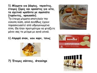 5) Μίγματα για βάφλες, τηγανίτες,
έτοιμες ζύμες και κρούστες για πίτα,
τα σχετικά προϊόντα με σφολιάτα
(τυρόπιτες, κρουασάν).
Τα έτοιμα μίγματα αποτελούν την
εύκολη λύση, αλλά συνήθως έχουν
παρασκευαστεί από υδρογονωμένα
λίπη. Θα ήταν προτιμότερο να φτιάξετε
μόνοι σας το μείγμα με αγνά υλικά.
6) Αλμυρά σνακ, ποπ κορν, τσιπς
7) Έτοιμες σάλτσες, dressings
 