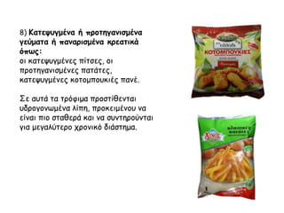 8) Κατεψυγμένα ή προτηγανισμένα
γεύματα ή παναρισμένα κρεατικά
όπως:
οι κατεψυγμένες πίτσες, οι
προτηγανισμένες πατάτες,
κατεψυγμένες κοτομπουκιές πανέ.
Σε αυτά τα τρόφιμα προστίθενται
υδρογονωμένα λίπη, προκειμένου να
είναι πιο σταθερά και να συντηρούνται
για μεγαλύτερο χρονικό διάστημα.
 
