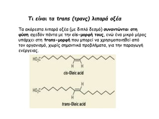 Τι είναι τα trans (τρανς) λιπαρά οξέα
Τα ακόρεστα λιπαρά οξέα (με διπλό δεσμό) συναντώνται στη
φύση σχεδόν πάντα με την cis-μορφή τους, ενώ ένα μικρό μέρος
υπάρχει στη trans-μορφή που μπορεί να χρησιμοποιηθεί από
τον οργανισμό, χωρίς σημαντικά προβλήματα, για την παραγωγή
ενέργειας.
 
