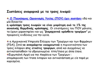 Συστάσεις αναφορικά με τα τρανς λιπαρά:
Ο Παγκόσμιος Οργανισμός Υγείας (ΠΟΥ) έχει συστήσει εδώ και
μία δεκαετία:
η πρόσληψη τρανς λιπαρών να είναι μικρότερη από το 1% της
συνολικής θερμιδικής πρόσληψης. Οι επιστήμονες του ΠΟΥ μάλιστα,
τα έχουν χαρακτηρίσει και ως “βιομηχανικά πρόσθετα τροφίμων” με
προφανείς κινδύνους για την υγεία.
η Αμερικανική Υπηρεσία Ελέγχου των Τροφίμων και των Φαρμάκων
(FDA), ζητά να αναγράφεται υποχρεωτικά η περιεκτικότητα των
τρανς λιπαρών στις ετικέτες τροφίμων, αλλά και συγχρόνως να
αντικατασταθούν τα υδρογονωμένα λίπη/έλαια με άλλα έλαια.
Ευρωπαϊκή Αρχή για την Ασφάλεια των Τροφίμων :
απομάκρυνση των trans λιπαρών και αντικατάσταση με cis παρά με
κορεσμένα.
 