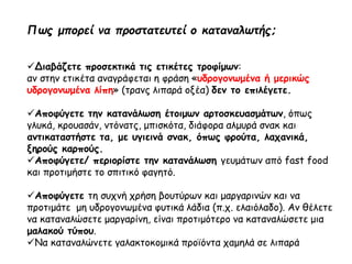 Πως μπορεί να προστατευτεί ο καταναλωτής;
Διαβάζετε προσεκτικά τις ετικέτες τροφίμων:
αν στην ετικέτα αναγράφεται η φράση «υδρογονωμένα ή μερικώς
υδρογονωμένα λίπη» (τρανς λιπαρά οξέα) δεν το επιλέγετε.
Αποφύγετε την κατανάλωση έτοιμων αρτοσκευασμάτων, όπως
γλυκά, κρουασάν, ντόνατς, μπισκότα, διάφορα αλμυρά σνακ και
αντικαταστήστε τα, με υγιεινά σνακ, όπως φρούτα, λαχανικά,
ξηρούς καρπούς.
Αποφύγετε/ περιορίστε την κατανάλωση γευμάτων από fast food
και προτιμήστε το σπιτικό φαγητό.
Αποφύγετε τη συχνή χρήση βουτύρων και μαργαρινών και να
προτιμάτε μη υδρογονωμένα φυτικά λάδια (π.χ. ελαιόλαδο). Αν θέλετε
να καταναλώσετε μαργαρίνη, είναι προτιμότερο να καταναλώσετε μια
μαλακού τύπου.
Να καταναλώνετε γαλακτοκομικά προϊόντα χαμηλά σε λιπαρά
 