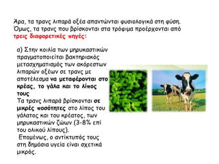 Άρα, τα τρανς λιπαρά οξέα απαντώνται φυσιολογικά στη φύση.
Όμως, τα τρανς που βρίσκονται στα τρόφιμα προέρχονται από
τρεις διαφορετικές πηγές:
α) Στην κοιλία των μηρυκαστικών
πραγματοποιείται βακτηριακός
μετασχηματισμός των ακόρεστων
λιπαρών οξέων σε τρανς με
αποτέλεσμα να μεταφέρονται στο
κρέας, το γάλα και το λίπος
τους
Τα τρανς λιπαρά βρίσκονται σε
μικρές ποσότητες στο λίπος του
γάλατος και του κρέατος, των
μηρυκαστικών ζώων (3-8% επί
του ολικού λίπους).
Επομένως, ο αντίκτυπός τους
στη δημόσια υγεία είναι σχετικά
μικρός.
 