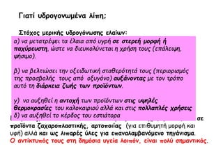 Επομένως, αυτοί οι τύποι των ελαίων μπορούν να χρησιμοποιηθούν σε
προϊόντα ζαχαροπλαστικής, αρτοποιίας (για επιθυμητή μορφή και
υφή) αλλά και ως λιπαρές ύλες για επαναλαμβανόμενο τηγάνισμα.
O αντίκτυπός τους στη δημόσια υγεία λοιπόν, είναι πολύ σημαντικός.
α) να μετατρέψει τα έλαια από υγρή σε στερεή μορφή ή
παχύρευστη, ώστε να διευκολύνεται η χρήση τους (επάλειψη,
ψήσιμο).
β) να βελτιώσει την οξειδωτική σταθερότητά τους (περιορισμός
της προσβολής τους από οξυγόνο) αυξάνοντας με τον τρόπο
αυτό τη διάρκεια ζωής των προϊόντων.
γ) να αυξηθεί η αντοχή των προϊόντων στις υψηλές
θερμοκρασίες του καλοκαιριού αλλά και στις πολλαπλές χρήσεις
δ) να αυξηθεί το κέρδος του εστιάτορα
Γιατί υδρογονωμένα λίπη;
Στόχος μερικής υδρογόνωσης ελαίων:
 