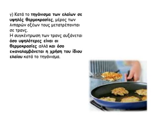 γ) Κατά το τηγάνισμα των ελαίων σε
υψηλές θερμοκρασίες, μέρος των
λιπαρών οξέων τους μετατρέπονται
σε τρανς.
Η συγκέντρωση των τρανς αυξάνεται
όσο υψηλότερες είναι οι
θερμοκρασίες αλλά και όσο
επαναλαμβάνεται η χρήση του ίδιου
ελαίου κατά το τηγάνισμα.
 