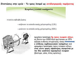 Επιπτώσεις στην υγεία – Τα τρανς λιπαρά ως αντιδιατροφικός παράγοντας
ημερήσια πρόσληψη 4g τρανς λιπαρών οξέων,
σε δίαιτα των 2000 Kcal σχετίστηκε με 25%
αύξηση κινδύνου στεφανιαίας νόσου
ο κίνδυνος καρδιαγγειακών νοσημάτων ανά
γραμμάριο πρόσληψης τρανς λιπαρών οξέων,
είναι πέντε φορές υψηλότερος συγκριτικά με
την ίδια ποσότητα κορεσμένων λιπαρών
(βούτυρο, γάλα, λίπος κρέατος).
 