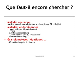 Claude EUGENE
Que faut-il encore chercher ?
• Maladie coeliaque 
(anticorps anti-transglutaminases, biopsies de D2 et bulbe)
• Maladies endocrinennes 
- Hypo- et hyper-thyroïdies (++) 
(TSH) 
- Insuffisance surrénale 
(cortisolémie, test au Synacthène) 
- Maladie de Cushing
• Granulomatoses hépatiques … 
(Ponction biopsie du foie…) 
11
 