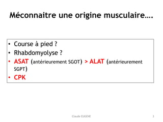 Claude EUGENE
Méconnaitre une origine musculaire….
• Course à pied ?
• Rhabdomyolyse ?
• ASAT (antérieurement SGOT) > ALAT (antérieurement
SGPT)
• CPK
3
 