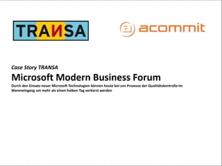Case Story TRANSA 
Microsoft Modern Business Forum 
Durch den Einsatz neuer Microsoft Technologien können heute bei uns Prozesse der Qualitätskontrolle im 
Wareneingang um mehr als einen halben Tag verkürzt werden 
 