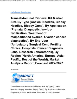 marketresearchengine.com
Transabdominal Retrieval Kit Market
Size By Type (Coaxial Needles, Biopsy
Needles, Biopsy Guns), By Application
(Prenatal Diagnostic, In-vitro
fertilization, Treatment of
malpositioned ovaries, Ovarian cancer
diagnostics), By End-User
(Ambulatory Surgical Cent, Fertility
Clinics, Hospitals, Cancer Diagnosis
Labs, Research Laboratories), By
Region (North America, Europe, Asia-
Pacific, Rest of the World), Market
Analysis Report, Forecast 2022-2027
14-18 minutes
Transabdominal Retrieval Kit Market Size By Type (Coaxial
Needles, Biopsy Needles, Biopsy Guns), By Application (Prenatal
Diagnostic, In-vitro fertilization, Treatment of malpositioned
Transabdominal Retrieval Kit Market Size, Share, Analysis Report | Ma... about:reader?url=https%3A%2F%2Fwww.marketresearchengine.com%...
1 of 13 09-Jul-22, 11:36 AM
 
